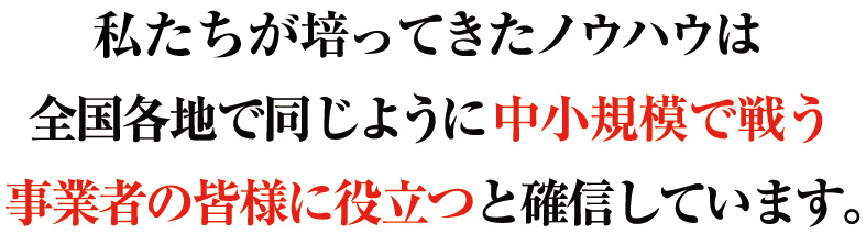 私たちが培ってきたノウハウは全国各地で同じように中小規模で戦う事業者の皆様に役立つと確信しています。