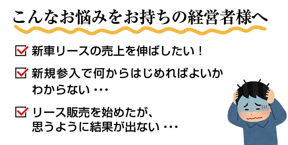 こんなお悩みをお持ちの経営者様へ 新車リースの売上を伸ばしたい！新規参入で何からはじめればよいかわからない・・・リース販売を始めたが、思うように結果が出ない・・・