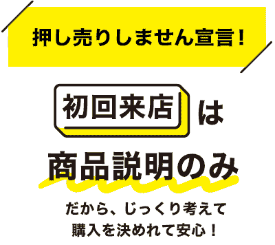 押し売りしません宣言!初回来店は商品説明のみ だから、じっくり考えて購入を決めれて安心!