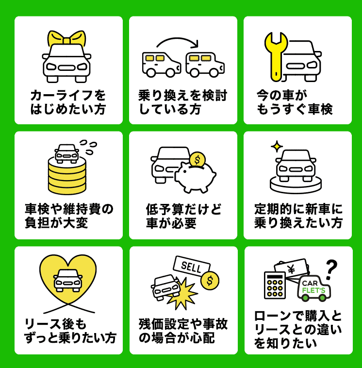 カーライフをはじめたい方　乗り換えを検討している方　今の車がもうすぐ車検　車検や維持費の負担が大変　低予算だけど車が必要　定期的に新車に乗り換えたい方　リース後もずっと乗りたい方　リース後もずっと乗りたい方　ローンで購入とリースとの違いを知りたい