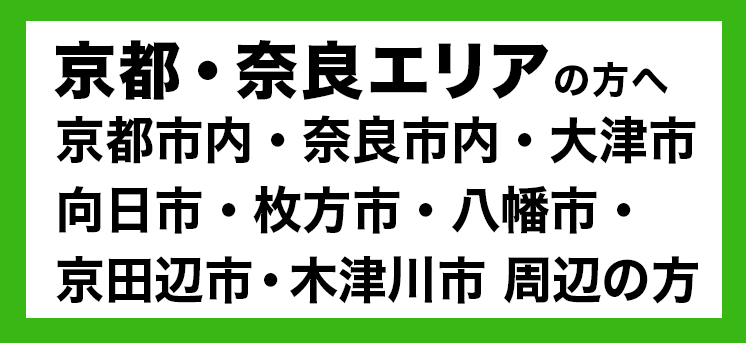 京都・奈良エリアの方へ京都市内・奈良市内・大津市・向日市・枚方市・八幡市・京田辺市・木津川市 周辺の方